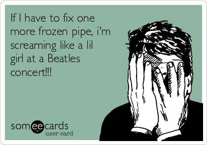 If I have to fix one
more frozen pipe, i'm
screaming like a lil
girl at a Beatles
concert!!!