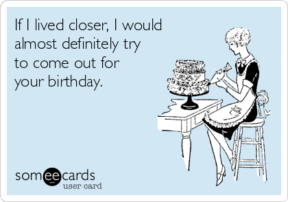 If I lived closer, I would
almost definitely try
to come out for
your birthday.