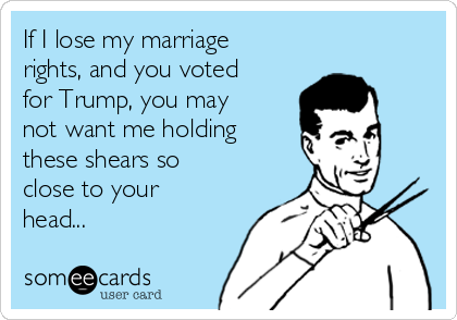 If I lose my marriage
rights, and you voted
for Trump, you may
not want me holding
these shears so
close to your
head...