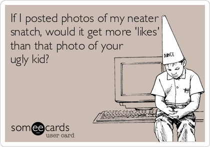 If I posted photos of my neater
snatch, would it get more 'likes'
than that photo of your
ugly kid?
