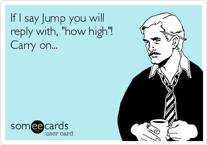 If I say Jump you will
reply with, "how high"!
Carry on...