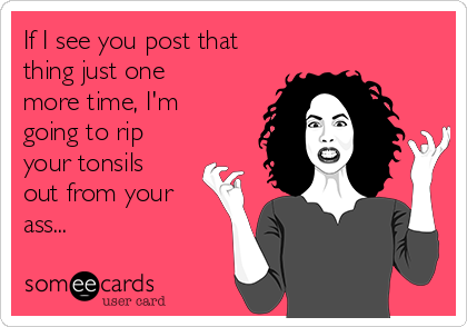 If I see you post that
thing just one
more time, I'm
going to rip
your tonsils
out from your
ass...