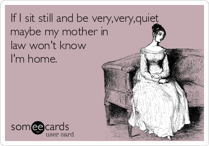 If I sit still and be very,very,quiet
maybe my mother in
law won't know
I'm home.