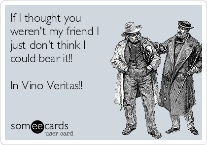 If I thought you
weren't my friend I
just don't think I
could bear it!!

In Vino Veritas!!