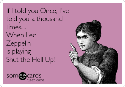 If I told you Once, I've
told you a thousand
times....
When Led
Zeppelin 
is playing
Shut the Hell Up!