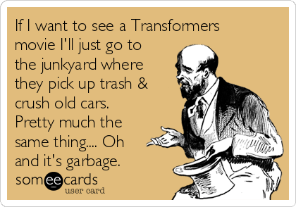 If I want to see a Transformers
movie I'll just go to
the junkyard where
they pick up trash &
crush old cars.
Pretty much the
same thing.... Oh
and it's garbage. 