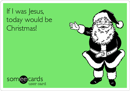 If I was Jesus,
today would be
Christmas!