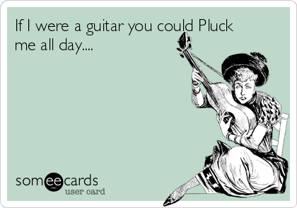 If I were a guitar you could Pluck
me all day....