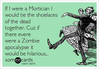 If I were a Mortician I
would tie the shoelaces
of the dead
together. Cuz if
there evere
were a Zombie
apocalypse it 
would be hilarious...