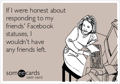 If I were honest about
responding to my
friends' Facebook
statuses, I
wouldn't have
any friends left.