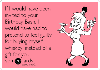 If I would have been
invited to your
Birthday Bash, I
would have had to
pretend to feel guilty
for buying myself
whiskey, instead of a
gift for you!