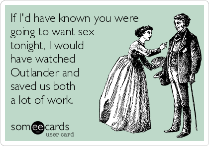 If I'd have known you were
going to want sex
tonight, I would
have watched
Outlander and
saved us both
a lot of work.