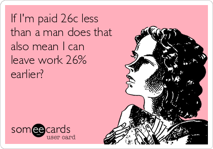 If I'm paid 26c less
than a man does that
also mean I can
leave work 26%
earlier?