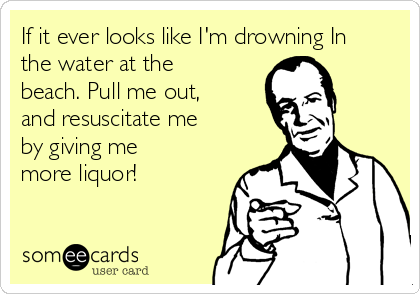 If it ever looks like I'm drowning In
the water at the
beach. Pull me out,
and resuscitate me
by giving me
more liquor!  