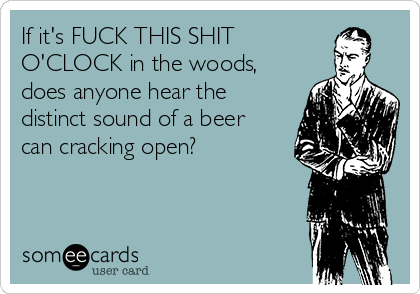If it's FUCK THIS SHIT
O'CLOCK in the woods,
does anyone hear the
distinct sound of a beer
can cracking open?