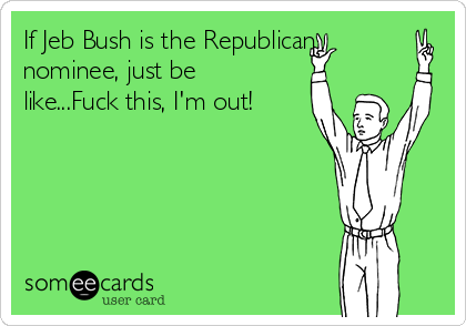If Jeb Bush is the Republican
nominee, just be
like...Fuck this, I'm out!