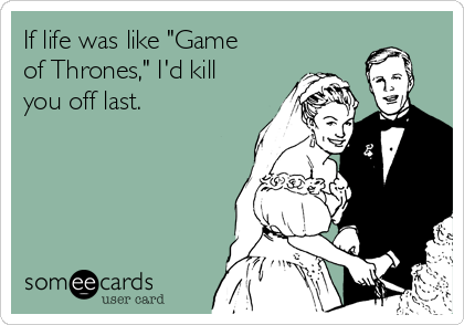 If life was like "Game
of Thrones," I'd kill
you off last.