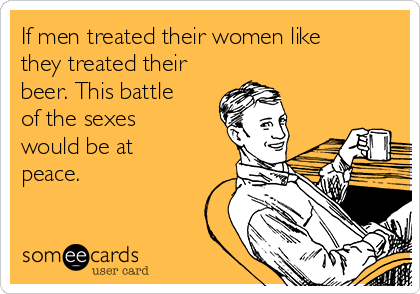 If men treated their women like
they treated their
beer. This battle
of the sexes
would be at
peace.