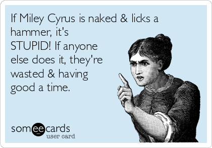 If Miley Cyrus is naked & licks a
hammer, it's
STUPID! If anyone
else does it, they're
wasted & having
good a time.