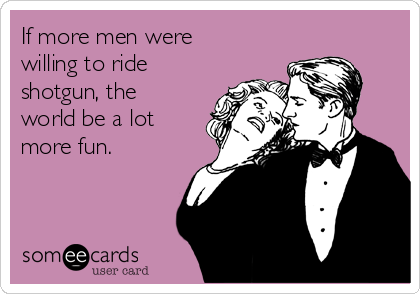 If more men were
willing to ride
shotgun, the
world be a lot
more fun. 