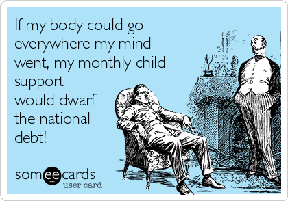 If my body could go
everywhere my mind
went, my monthly child
support
would dwarf
the national
debt!