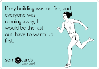 If my building was on fire, and
everyone was
running away, I
would be the last
out, have to warm up
first.
