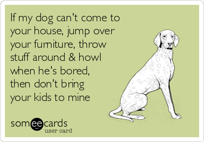 If my dog can't come to
your house, jump over
your furniture, throw
stuff around & howl
when he's bored,
then don't bring
your kids to mine