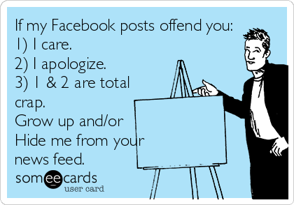 If my Facebook posts offend you:
1) I care.
2) I apologize.
3) 1 & 2 are total
crap.
Grow up and/or
Hide me from your
news feed.