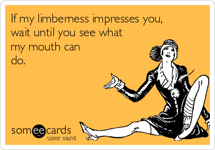 If my limberness impresses you,
wait until you see what
my mouth can
do.
