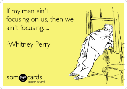 If my man ain't
focusing on us, then we
ain't focusing..... 

-Whitney Perry 