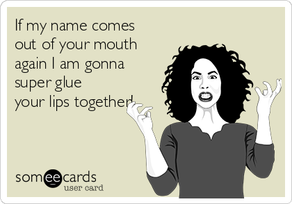 If my name comes
out of your mouth
again I am gonna
super glue
your lips together!