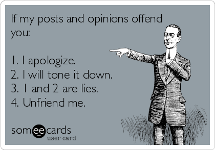 If my posts and opinions offend
you:

1. I apologize.
2. I will tone it down.
3. 1 and 2 are lies.
4. Unfriend me.
