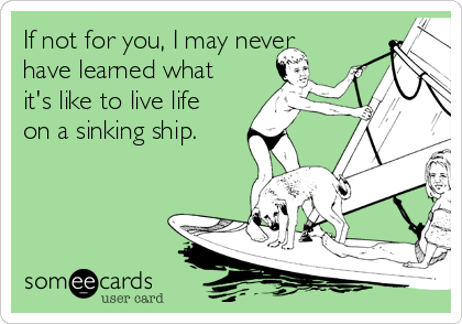 If not for you, I may never
have learned what
it's like to live life
on a sinking ship.