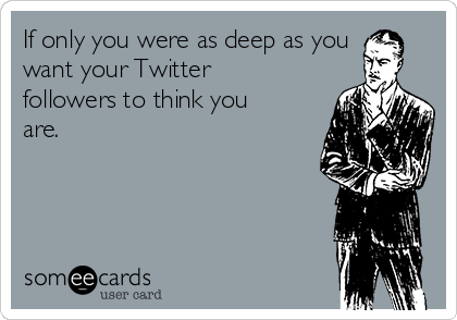 If only you were as deep as you
want your Twitter
followers to think you
are.