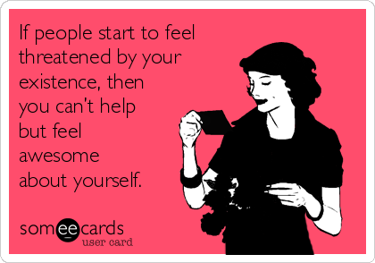 If people start to feel 
threatened by your 
existence, then
you can’t help
but feel
awesome
about yourself.