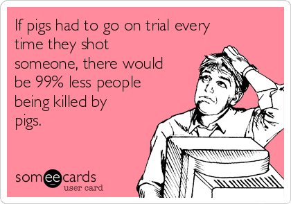 If pigs had to go on trial every
time they shot
someone, there would
be 99% less people
being killed by
pigs.