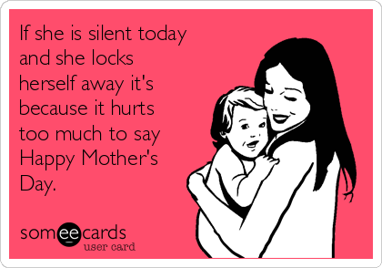 If she is silent today
and she locks
herself away it's
because it hurts
too much to say
Happy Mother's
Day.