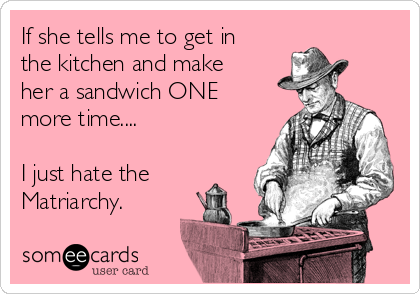 If she tells me to get in
the kitchen and make
her a sandwich ONE
more time....

I just hate the
Matriarchy.
