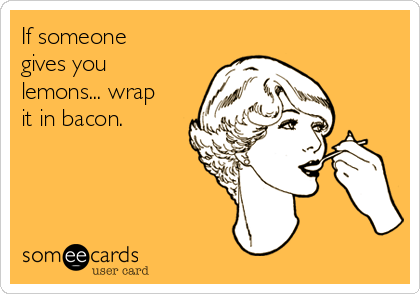If someone
gives you
lemons... wrap
it in bacon.