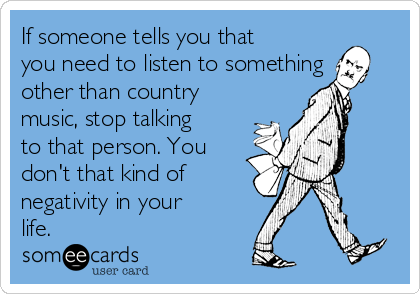 If someone tells you that
you need to listen to something
other than country
music, stop talking
to that person. You
don't that kind of
negativity in your
life. 