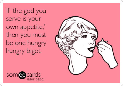 If 'the god you
serve is your
own appetite,'
then you must
be one hungry
hungry bigot.