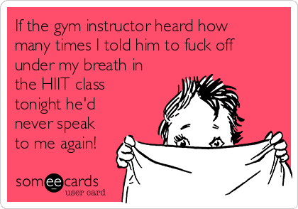 If the gym instructor heard how
many times I told him to fuck off
under my breath in
the HIIT class
tonight he'd
never speak
to me again!