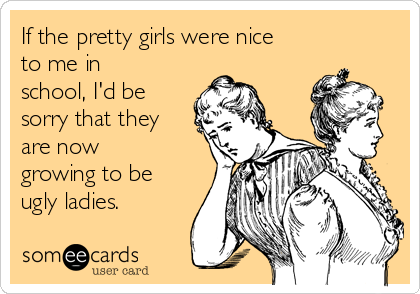 If the pretty girls were nice
to me in
school, I'd be
sorry that they
are now
growing to be
ugly ladies.