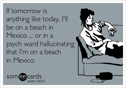 If tomorrow is
anything like today, I'll
be on a beach in
Mexico ... or in a
psych ward hallucinating
that I'm on a beach
in Mexico. 