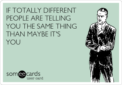 IF TOTALLY DIFFERENT 
PEOPLE ARE TELLING
YOU THE SAME THING
THAN MAYBE IT'S 
YOU