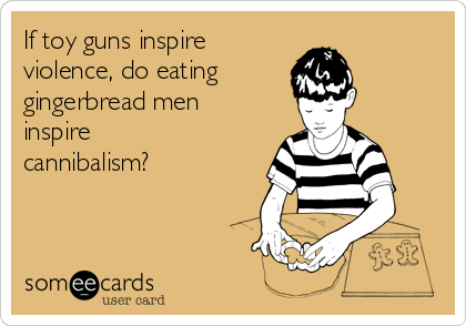 If toy guns inspire 
violence, do eating 
gingerbread men
inspire
cannibalism?