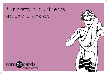 If ur pretty but ur friends
are ugly, u a hater.