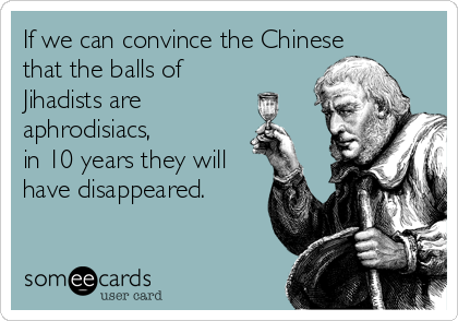 If we can convince the Chinese
that the balls of
Jihadists are
aphrodisiacs, 
in 10 years they will
have disappeared.