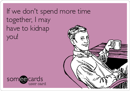 If we don't spend more time
together, I may
have to kidnap
you!