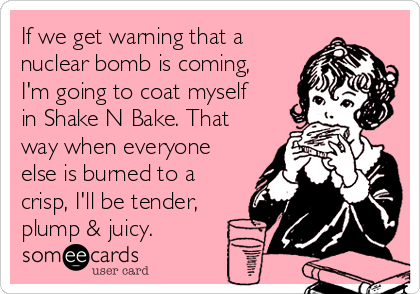 If we get warning that a
nuclear bomb is coming,
I'm going to coat myself
in Shake N Bake. That
way when everyone
else is burned to a
crisp, I'll be tender,
plump & juicy.